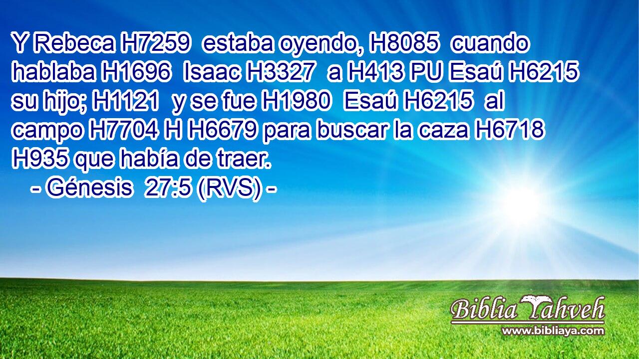 Y Rebeca H7259  estaba oyendo, H8085  cuando hablaba H1696  Isaac H3327  a H413 PU Esaú H6215  su hijo; H1121  y se fue H1980  Esaú H6215  al campo H7704 H H6679 para buscar la caza H6718  H935 que había de traer. 