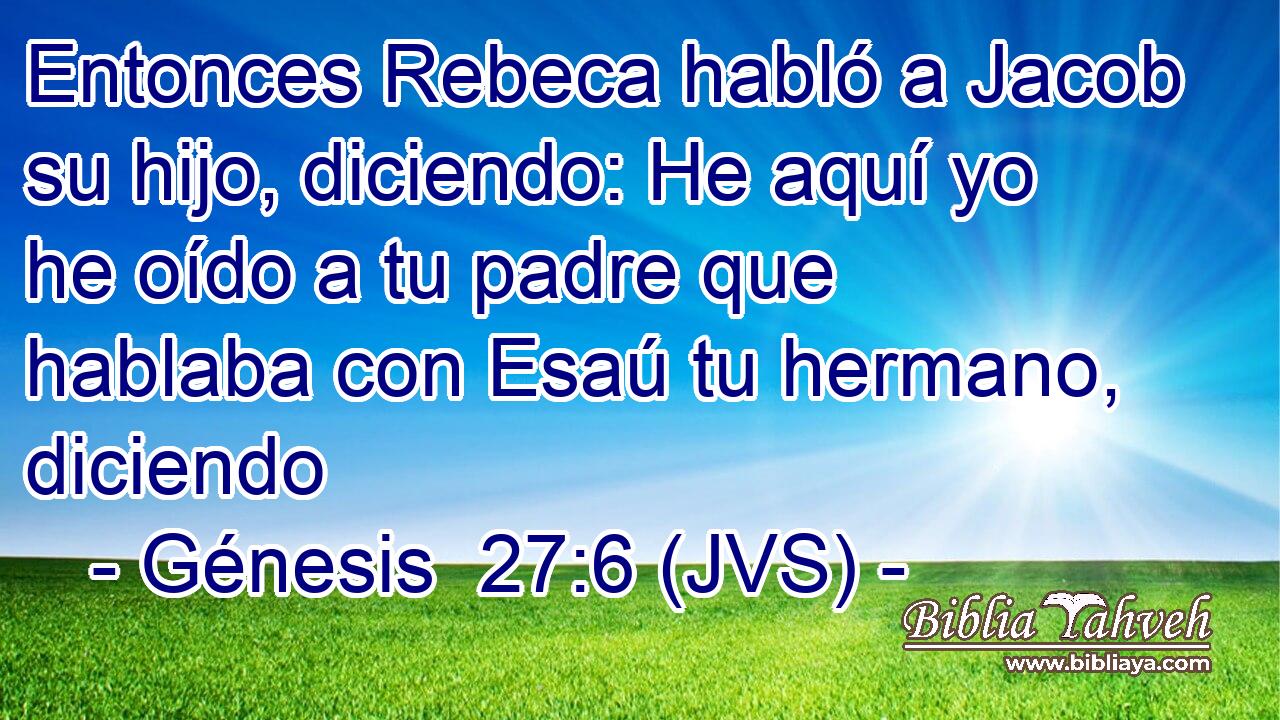 Entonces Rebeca habló a Jacob su hijo, diciendo: He aquí yo he oído a tu padre que hablaba con Esaú tu hermano, diciendo