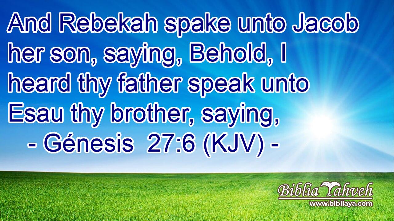 And Rebekah spake unto Jacob her son, saying, Behold, I heard thy father speak unto Esau thy brother, saying,