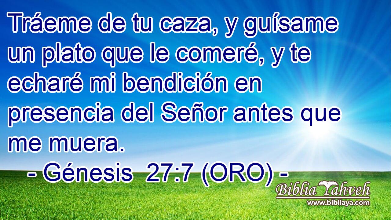  Tráeme de tu caza, y guísame un plato que le comeré, y te echaré mi bendición en presencia del Señor antes que me muera. 