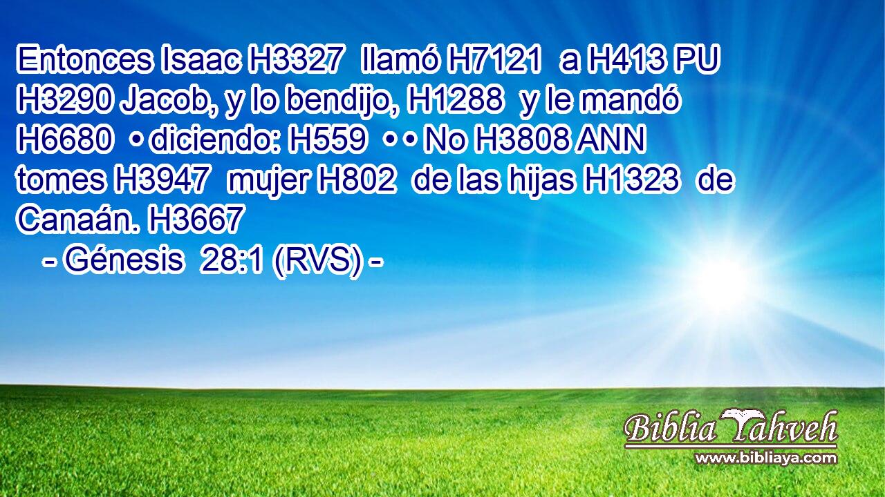 Entonces Isaac H3327  llamó H7121  a H413 PU H3290 Jacob, y lo bendijo, H1288  y le mandó H6680  • diciendo: H559  • • No H3808 ANN tomes H3947  mujer H802  de las hijas H1323  de Canaán. H3667  