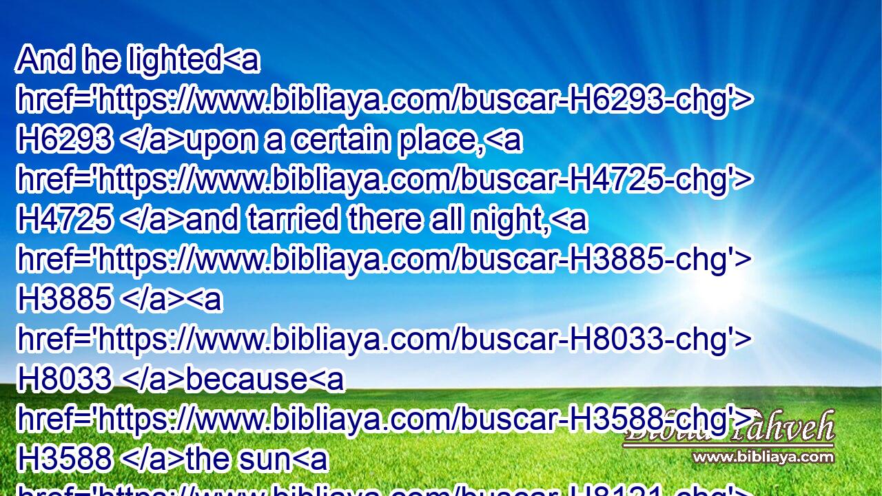 And he lighted H6293 upon a certain place, H4725 and tarried there all night, H3885  H8033 because H3588 the sun H8121 was set; H935 and he took H3947 of the stones H4480  H68 of that place, H4725 and put H7760 them for his pillows, H4763 and lay down H7901 in that H1931 place H4725 to sleep.