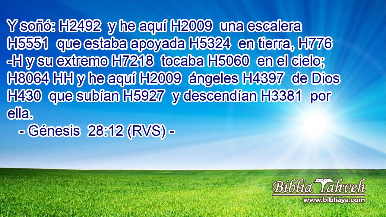 Y soñó: H2492  y he aquí H2009  una escalera H5551  que estaba apoyada H5324  en tierra, H776 -H y su extremo H7218  tocaba H5060  en el cielo; H8064 HH y he aquí H2009  ángeles H4397  de Dios H430  que subían H5927  y descendían H3381  por ella. 