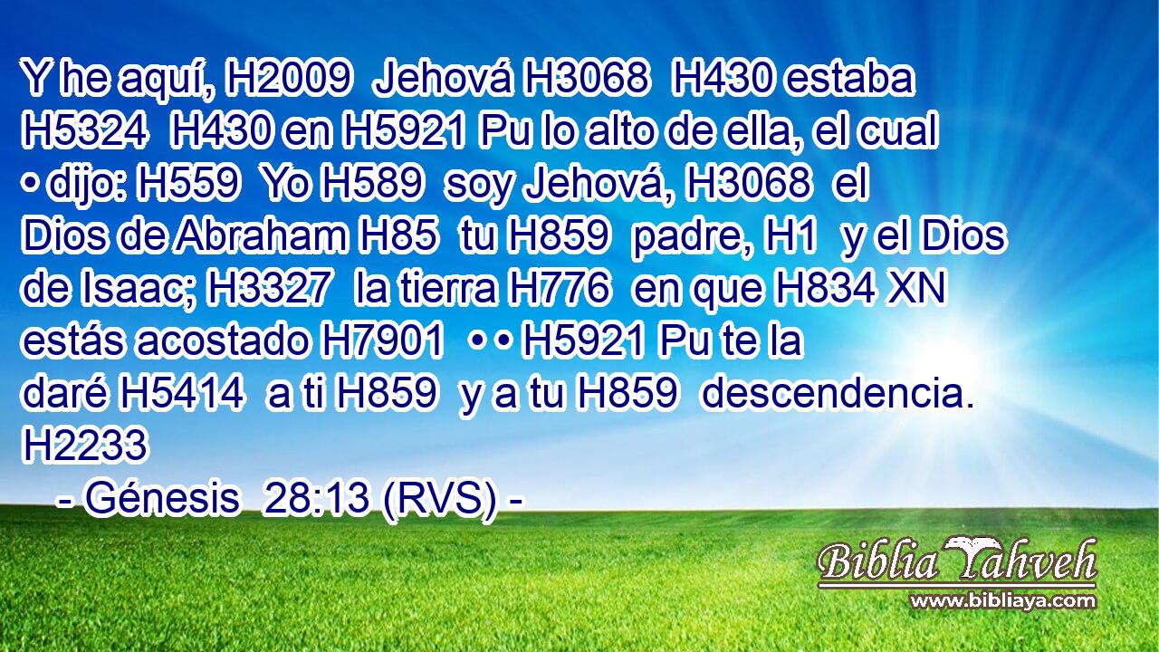 Y he aquí, H2009  Jehová H3068  H430 estaba H5324  H430 en H5921 Pu lo alto de ella, el cual • dijo: H559  Yo H589  soy Jehová, H3068  el Dios de Abraham H85  tu H859  padre, H1  y el Dios de Isaac; H3327  la tierra H776  en que H834 XN estás acostado H7901  • • H5921 Pu te la daré H5414  a ti H859  y a tu H859  descendencia. H2233  