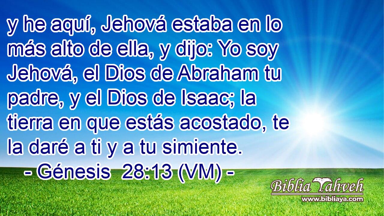  y he aquí, Jehová estaba en lo más alto de ella, y dijo: Yo soy Jehová, el Dios de Abraham tu padre, y el Dios de Isaac; la tierra en que estás acostado, te la daré a ti y a tu simiente. 