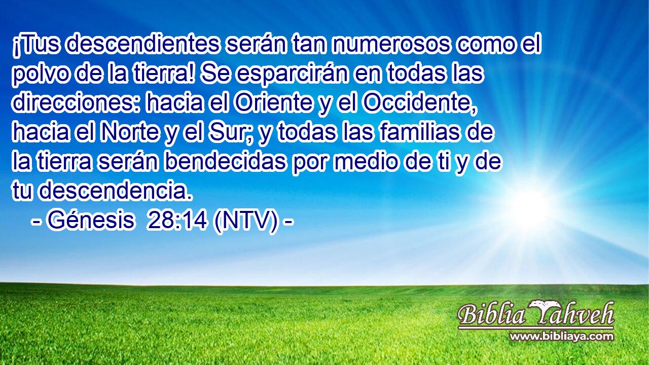 ¡Tus descendientes serán tan numerosos como el polvo de la tierra! Se esparcirán en todas las direcciones: hacia el Oriente y el Occidente, hacia el Norte y el Sur; y todas las familias de la tierra serán bendecidas por medio de ti y de tu descendencia.