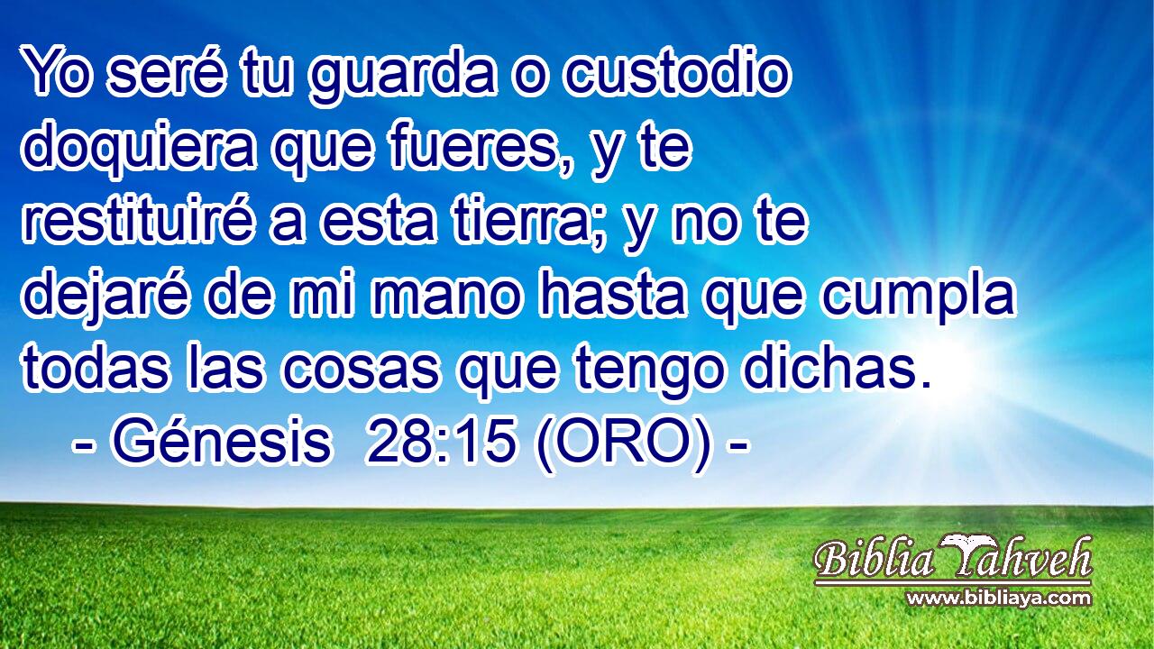  Yo seré tu guarda o custodio doquiera que fueres, y te restituiré a esta tierra; y no te dejaré de mi mano hasta que cumpla todas las cosas que tengo dichas. 