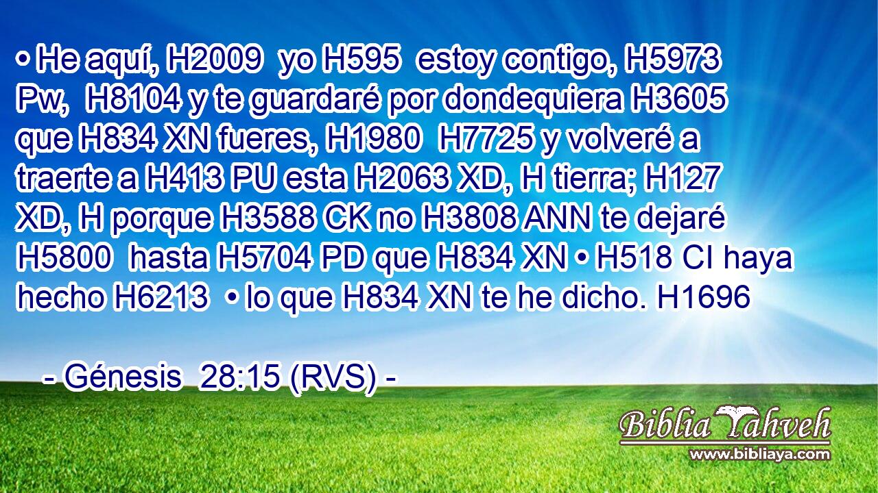 • He aquí, H2009  yo H595  estoy contigo, H5973 Pw,  H8104 y te guardaré por dondequiera H3605  que H834 XN fueres, H1980  H7725 y volveré a traerte a H413 PU esta H2063 XD, H tierra; H127 XD, H porque H3588 CK no H3808 ANN te dejaré H5800  hasta H5704 PD que H834 XN • H518 CI haya hecho H6213  • lo que H834 XN te he dicho. H1696  
