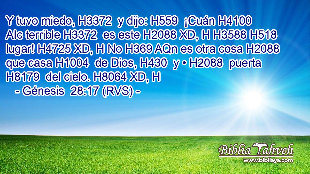 Y tuvo miedo, H3372  y dijo: H559  ¡Cuán H4100 AIc terrible H3372  es este H2088 XD, H H3588 H518 lugar! H4725 XD, H No H369 AQn es otra cosa H2088  que casa H1004  de Dios, H430  y • H2088  puerta H8179  del cielo. H8064 XD, H 