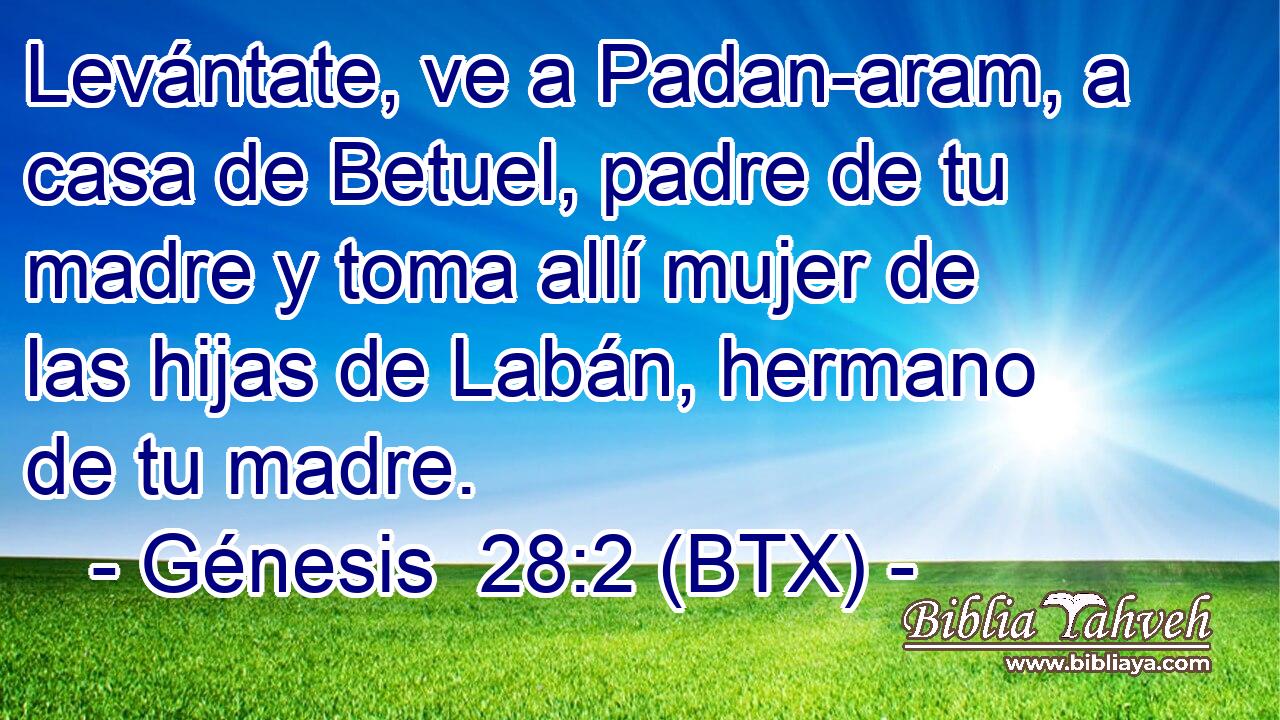 Levántate, ve a Padan-aram, a casa de Betuel, padre de tu madre y toma allí mujer de las hijas de Labán, hermano de tu madre.