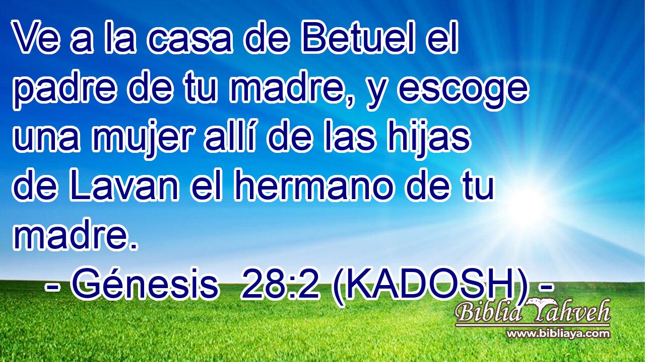  Ve a la casa de Betuel el padre de tu madre, y escoge una mujer allí de las hijas de Lavan el hermano de tu madre. 