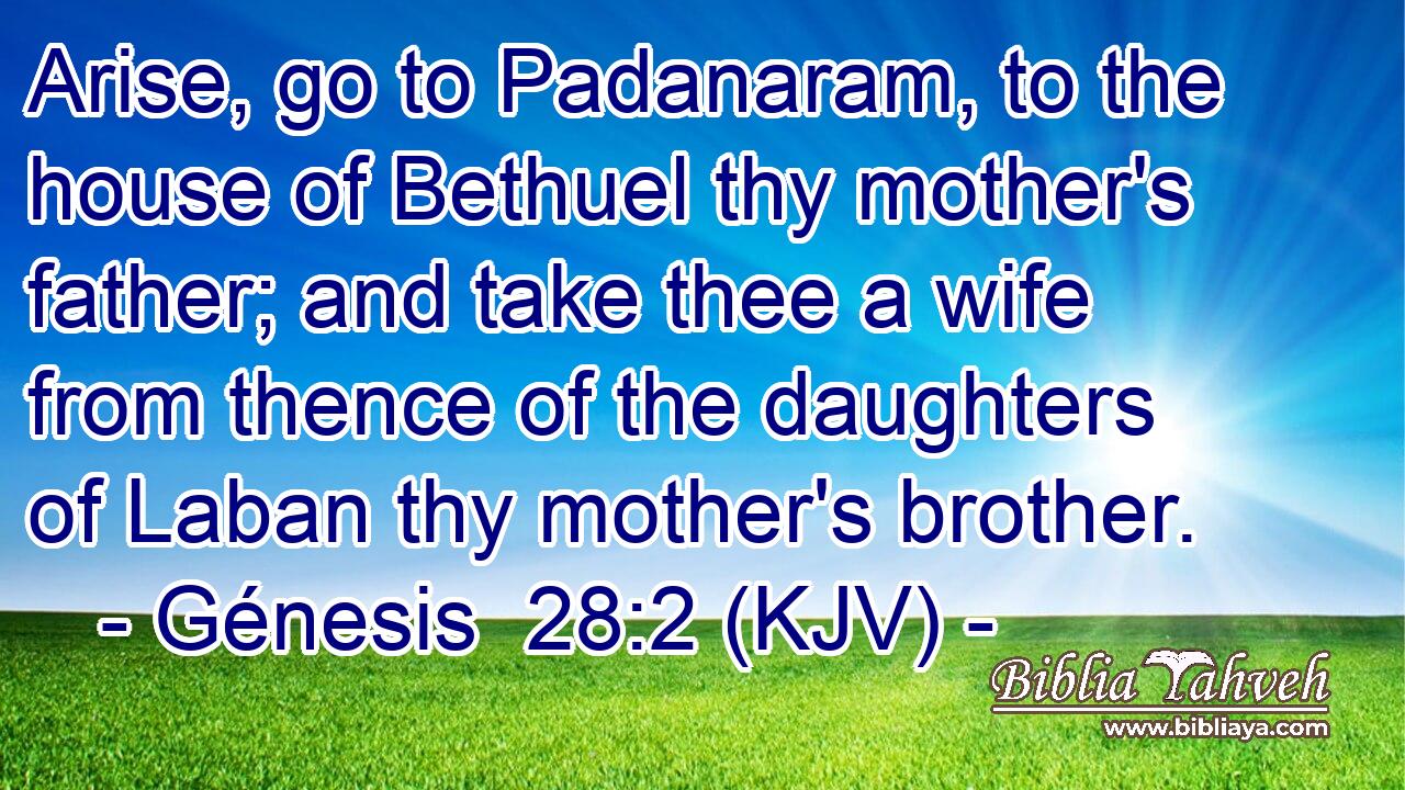 Arise, go to Padanaram, to the house of Bethuel thy mother's father; and take thee a wife from thence of the daughters of Laban thy mother's brother.