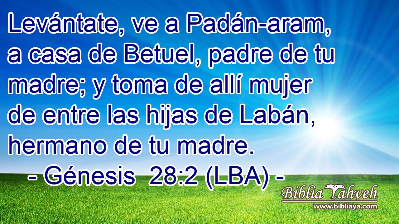 Levántate, ve a Padán-aram, a casa de Betuel, padre de tu madre; y toma de allí mujer de entre las hijas de Labán, hermano de tu madre.