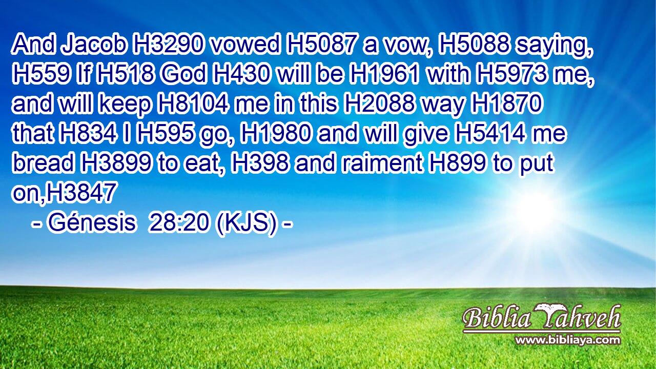 And Jacob H3290 vowed H5087 a vow, H5088 saying, H559 If H518 God H430 will be H1961 with H5973 me, and will keep H8104 me in this H2088 way H1870 that H834 I H595 go, H1980 and will give H5414 me bread H3899 to eat, H398 and raiment H899 to put on,H3847