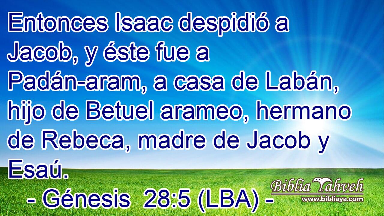 Entonces Isaac despidió a Jacob, y éste fue a Padán-aram, a casa de Labán, hijo de Betuel arameo, hermano de Rebeca, madre de Jacob y Esaú.