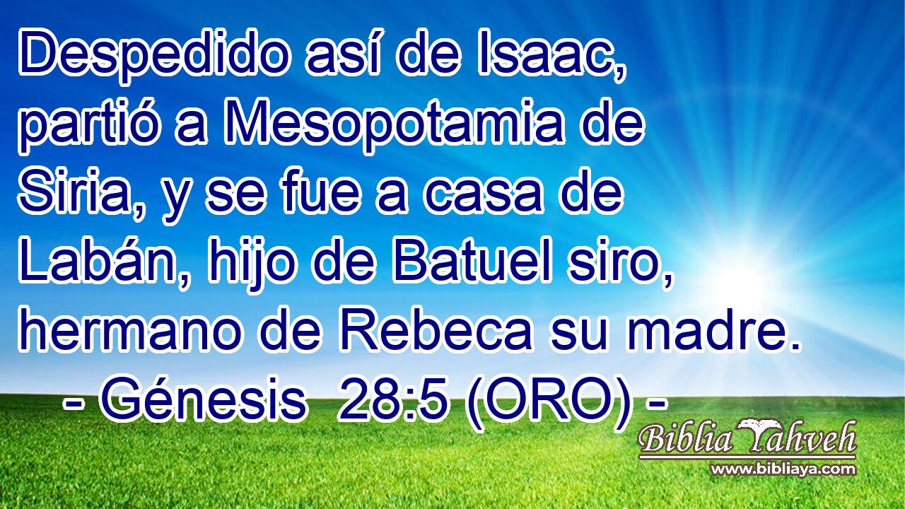  Despedido así de Isaac, partió a Mesopotamia de Siria, y se fue a casa de Labán, hijo de Batuel siro, hermano de Rebeca su madre. 