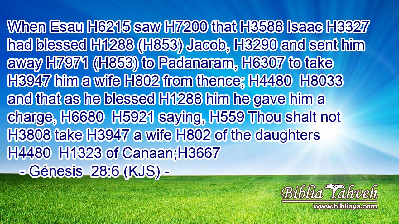 When Esau H6215 saw H7200 that H3588 Isaac H3327 had blessed H1288 (H853) Jacob, H3290 and sent him away H7971 (H853) to Padanaram, H6307 to take H3947 him a wife H802 from thence; H4480  H8033 and that as he blessed H1288 him he gave him a charge, H6680  H5921 saying, H559 Thou shalt not H3808 take H3947 a wife H802 of the daughters H4480  H1323 of Canaan;H3667