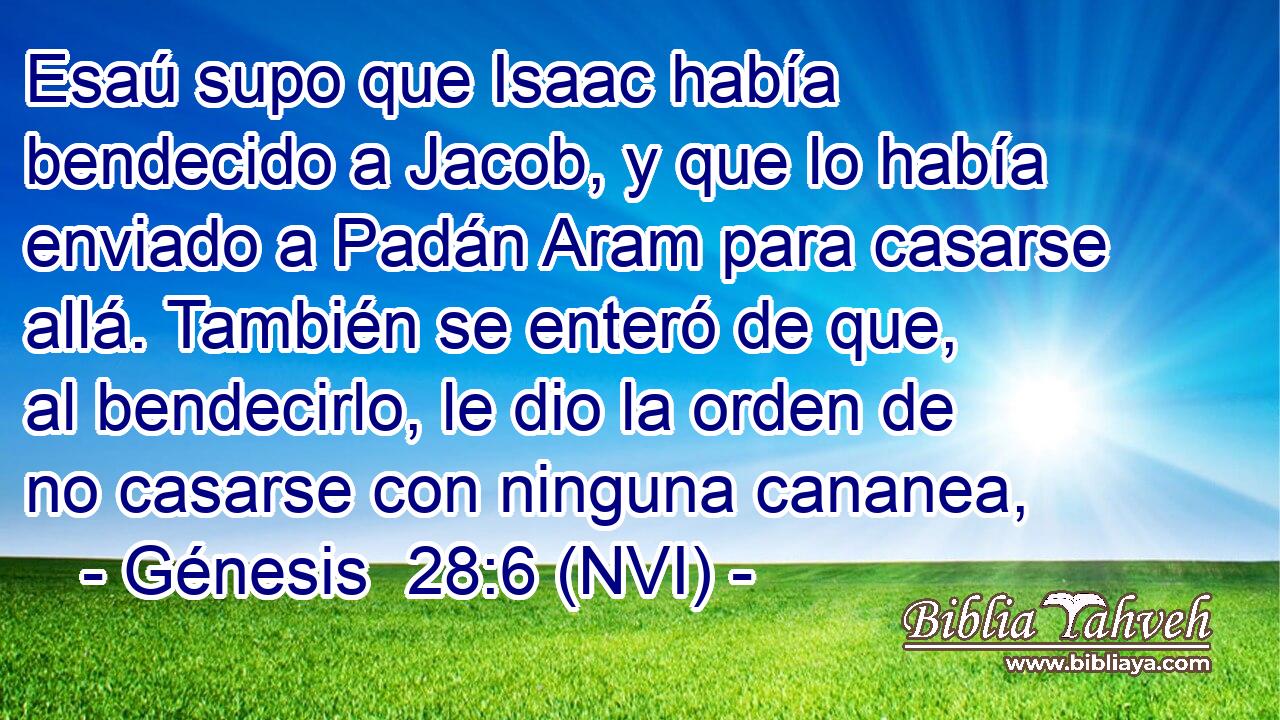  Esaú supo que Isaac había bendecido a Jacob, y que lo había enviado a Padán Aram para casarse allá. También se enteró de que, al bendecirlo, le dio la orden de no casarse con ninguna cananea, 