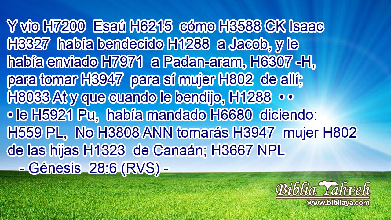 Y vio H7200  Esaú H6215  cómo H3588 CK Isaac H3327  había bendecido H1288  a Jacob, y le había enviado H7971  a Padan-aram, H6307 -H,  para tomar H3947  para sí mujer H802  de allí; H8033 At y que cuando le bendijo, H1288  • • • le H5921 Pu,  había mandado H6680  diciendo: H559 PL,  No H3808 ANN tomarás H3947  mujer H802  de las hijas H1323  de Canaán; H3667 NPL
