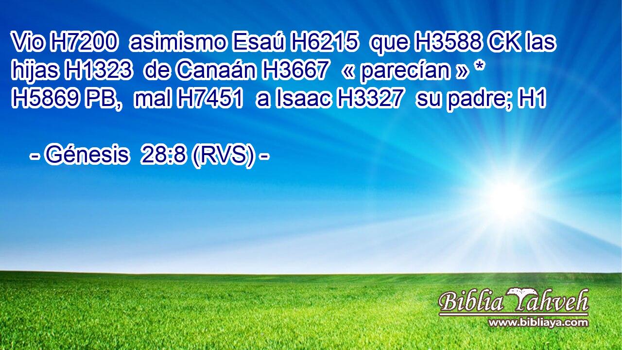 Vio H7200  asimismo Esaú H6215  que H3588 CK las hijas H1323  de Canaán H3667  « parecían » * H5869 PB,  mal H7451  a Isaac H3327  su padre; H1  