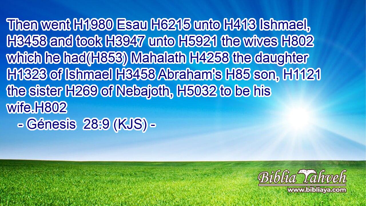 Then went H1980 Esau H6215 unto H413 Ishmael, H3458 and took H3947 unto H5921 the wives H802 which he had(H853) Mahalath H4258 the daughter H1323 of Ishmael H3458 Abraham's H85 son, H1121 the sister H269 of Nebajoth, H5032 to be his wife.H802