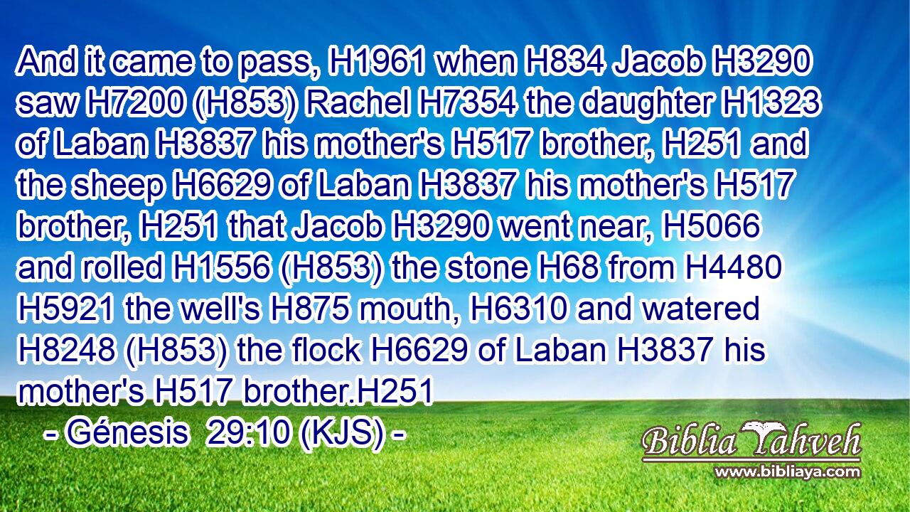 And it came to pass, H1961 when H834 Jacob H3290 saw H7200 (H853) Rachel H7354 the daughter H1323 of Laban H3837 his mother's H517 brother, H251 and the sheep H6629 of Laban H3837 his mother's H517 brother, H251 that Jacob H3290 went near, H5066 and rolled H1556 (H853) the stone H68 from H4480  H5921 the well's H875 mouth, H6310 and watered H8248 (H853) the flock H6629 of Laban H3837 his mother's H517 brother.H251