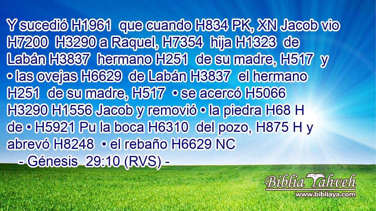 Y sucedió H1961  que cuando H834 PK, XN Jacob vio H7200  H3290 a Raquel, H7354  hija H1323  de Labán H3837  hermano H251  de su madre, H517  y • las ovejas H6629  de Labán H3837  el hermano H251  de su madre, H517  • se acercó H5066  H3290 H1556 Jacob y removió • la piedra H68 H de • H5921 Pu la boca H6310  del pozo, H875 H y abrevó H8248  • el rebaño H6629 NC