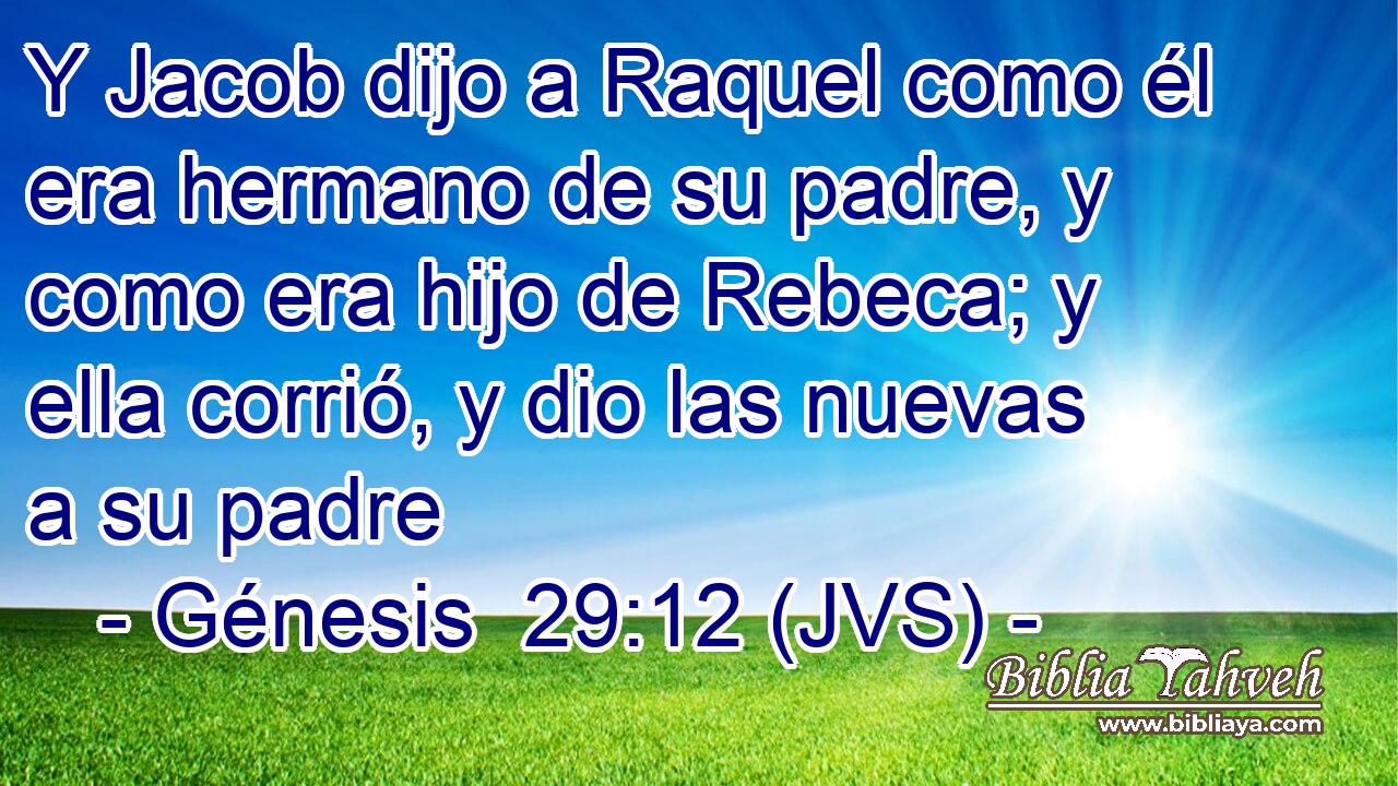 Y Jacob dijo a Raquel como él era hermano de su padre, y como era hijo de Rebeca; y ella corrió, y dio las nuevas a su padre
