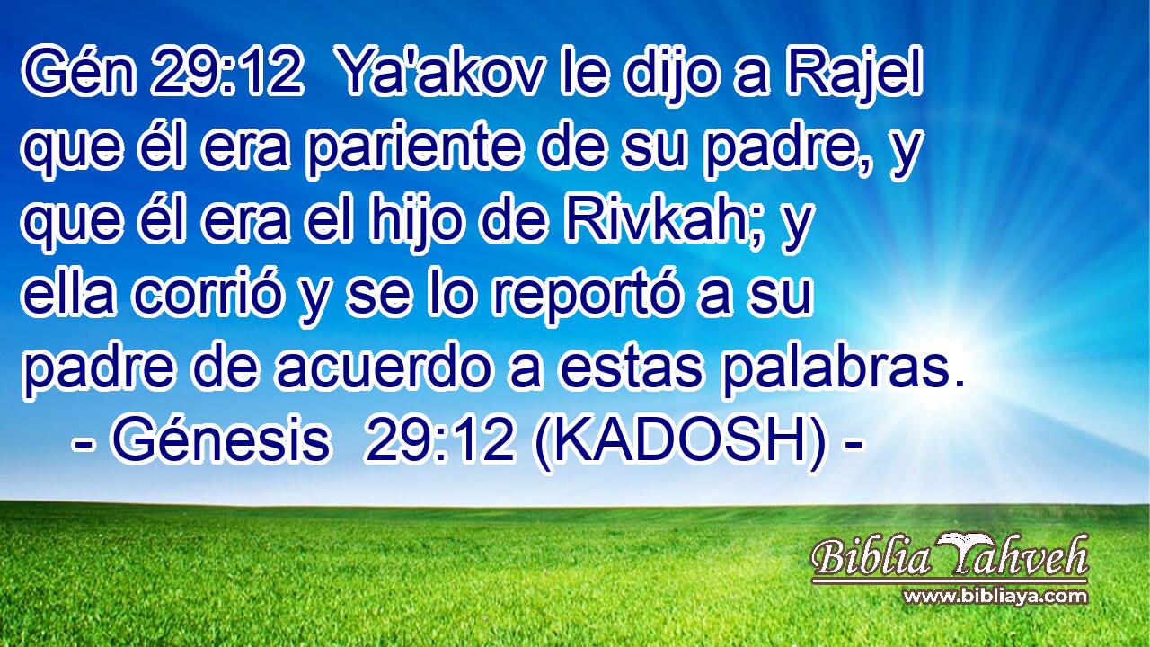  Ya'akov le dijo a Rajel que él era pariente de su padre, y que él era el hijo de Rivkah; y ella corrió y se lo reportó a su padre de acuerdo a estas palabras. 