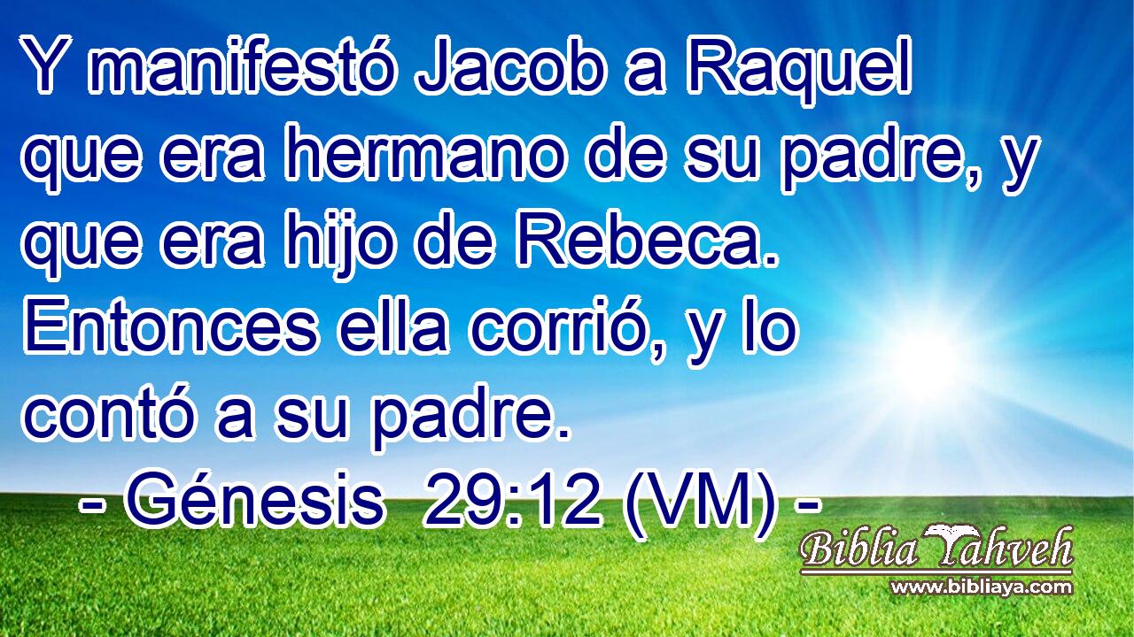  Y manifestó Jacob a Raquel que era hermano de su padre, y que era hijo de Rebeca. Entonces ella corrió, y lo contó a su padre. 