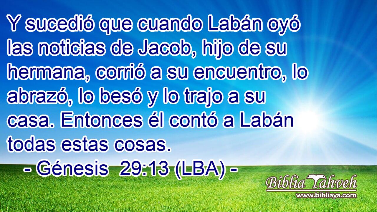 Y sucedió que cuando Labán oyó las noticias de Jacob, hijo de su hermana, corrió a su encuentro, lo abrazó, lo besó y lo trajo a su casa. Entonces él contó a Labán todas estas cosas.