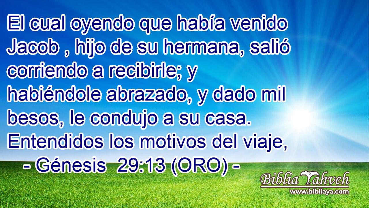  El cual oyendo que había venido Jacob , hijo de su hermana, salió corriendo a recibirle; y habiéndole abrazado, y dado mil besos, le condujo a su casa. Entendidos los motivos del viaje, 