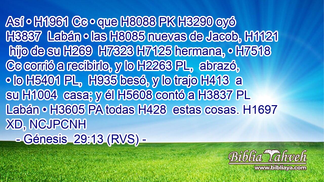 Así • H1961 Cc • que H8088 PK H3290 oyó H3837  Labán • las H8085 nuevas de Jacob, H1121  hijo de su H269  H7323 H7125 hermana, • H7518 Cc corrió a recibirlo, y lo H2263 PL,  abrazó, • lo H5401 PL,  H935 besó, y lo trajo H413  a su H1004  casa; y él H5608 contó a H3837 PL Labán • H3605 PA todas H428  estas cosas. H1697 XD, NCJPCNH