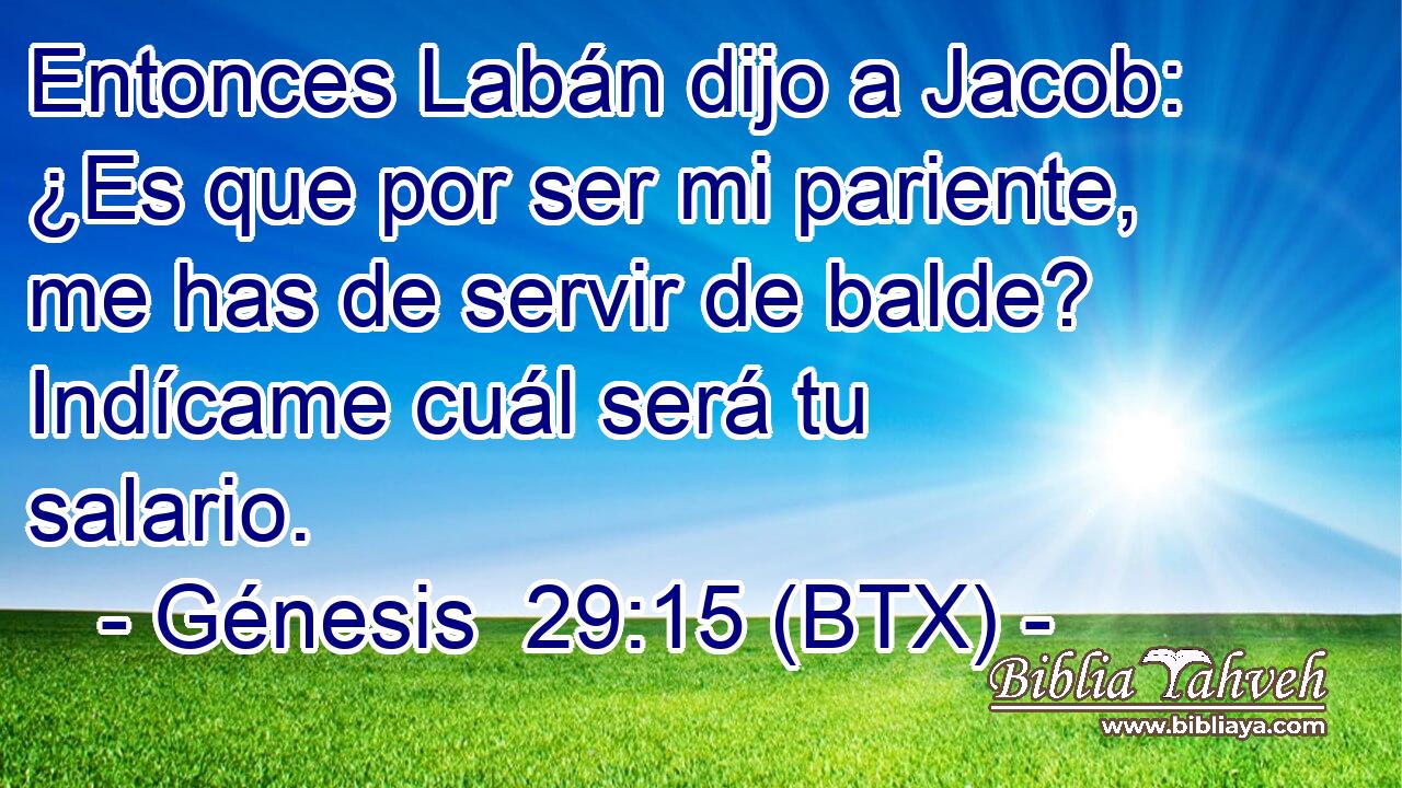 Entonces Labán dijo a Jacob: ¿Es que por ser mi pariente, me has de servir de balde? Indícame cuál será tu salario.