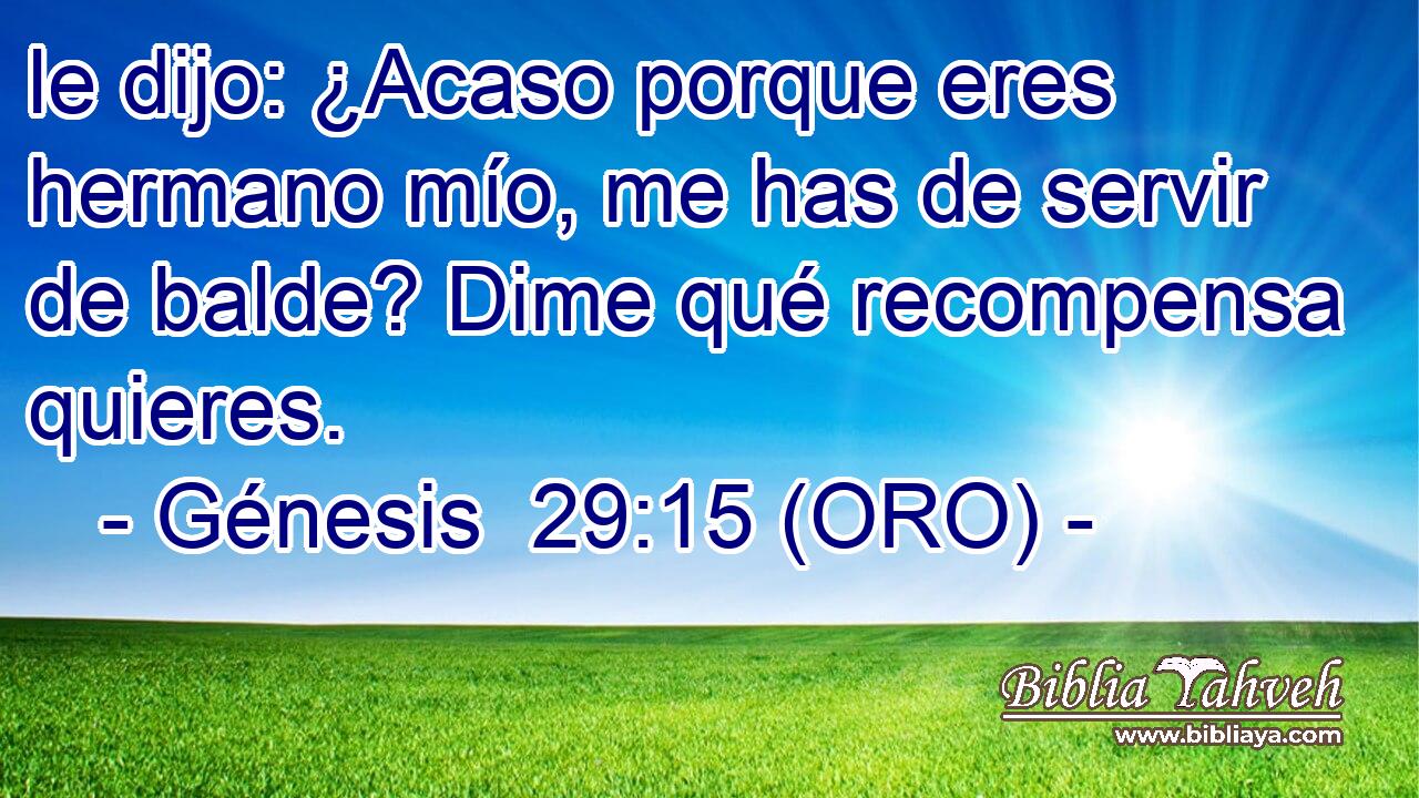  le dijo: ¿Acaso porque eres hermano mío, me has de servir de balde? Dime qué recompensa quieres. 