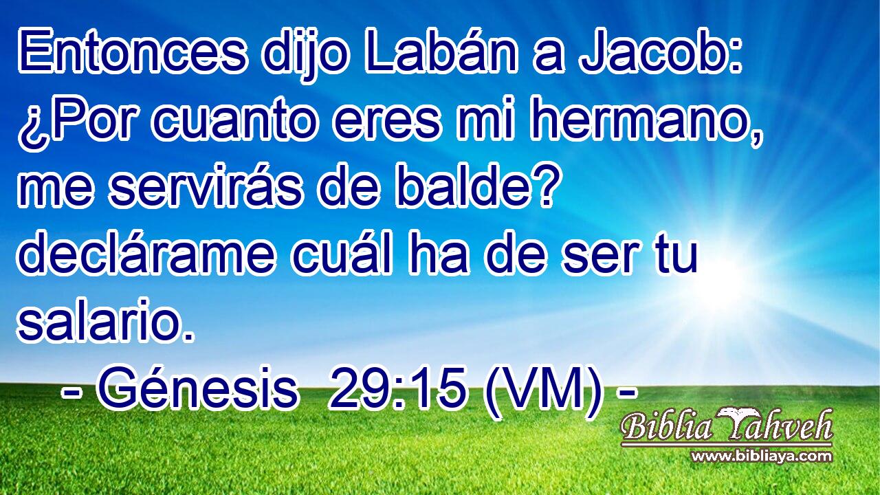  Entonces dijo Labán a Jacob: ¿Por cuanto eres mi hermano, me servirás de balde? declárame cuál ha de ser tu salario. 