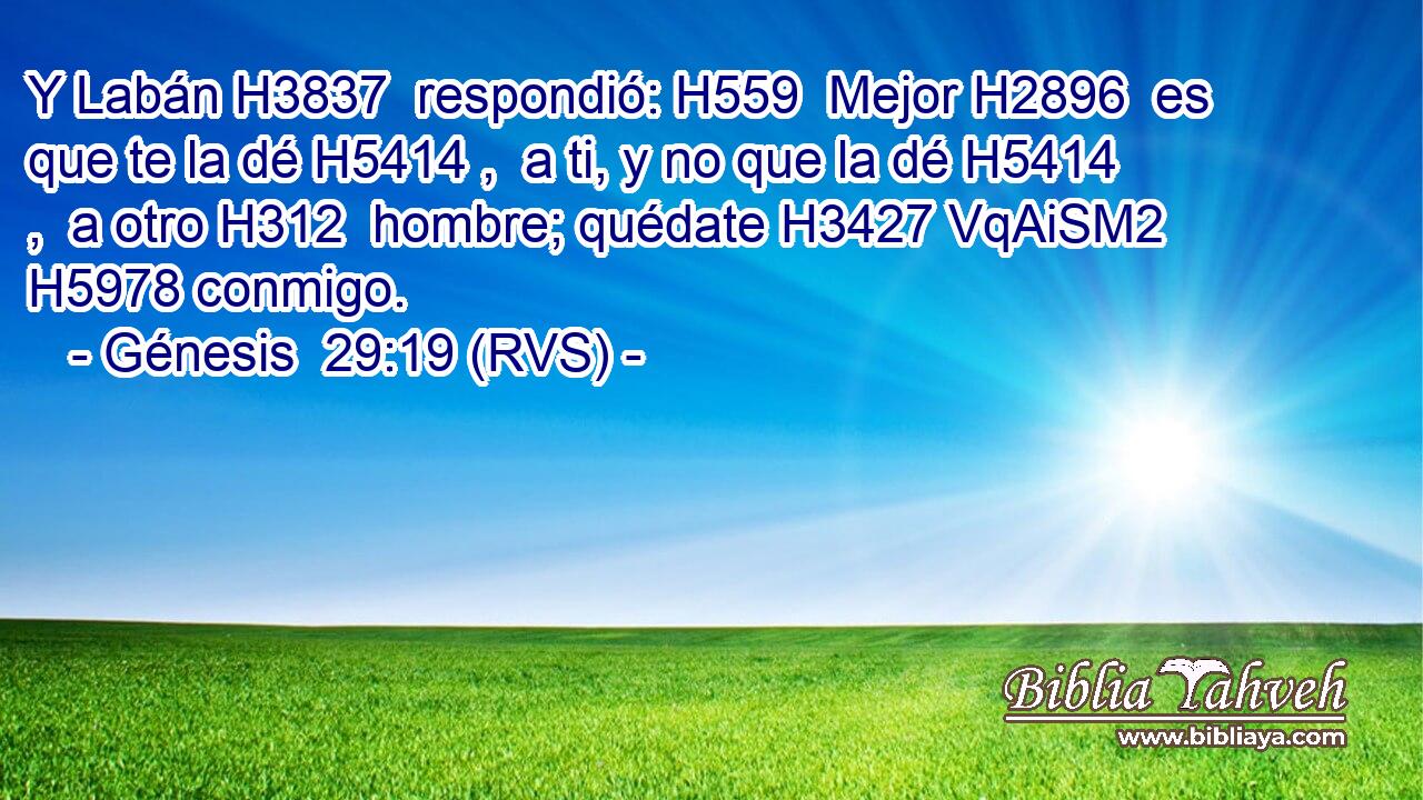 Y Labán H3837  respondió: H559  Mejor H2896  es que te la dé H5414 ,  a ti, y no que la dé H5414 ,  a otro H312  hombre; quédate H3427 VqAiSM2 H5978 conmigo. 