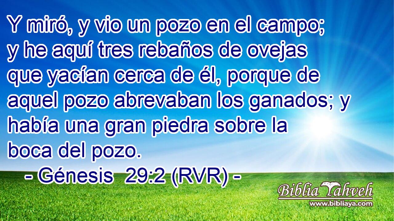 Y miró, y vio un pozo en el campo; y he aquí tres rebaños de ovejas que yacían cerca de él, porque de aquel pozo abrevaban los ganados; y había una gran piedra sobre la boca del pozo.
