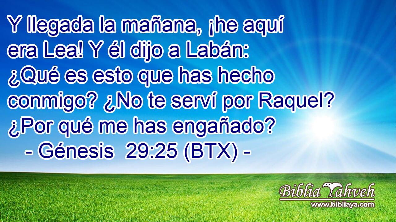 Y llegada la mañana, ¡he aquí era Lea! Y él dijo a Labán: ¿Qué es esto que has hecho conmigo? ¿No te serví por Raquel? ¿Por qué me has engañado?