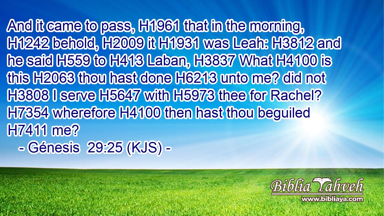 And it came to pass, H1961 that in the morning, H1242 behold, H2009 it H1931 was Leah: H3812 and he said H559 to H413 Laban, H3837 What H4100 is this H2063 thou hast done H6213 unto me? did not H3808 I serve H5647 with H5973 thee for Rachel? H7354 wherefore H4100 then hast thou beguiled H7411 me?