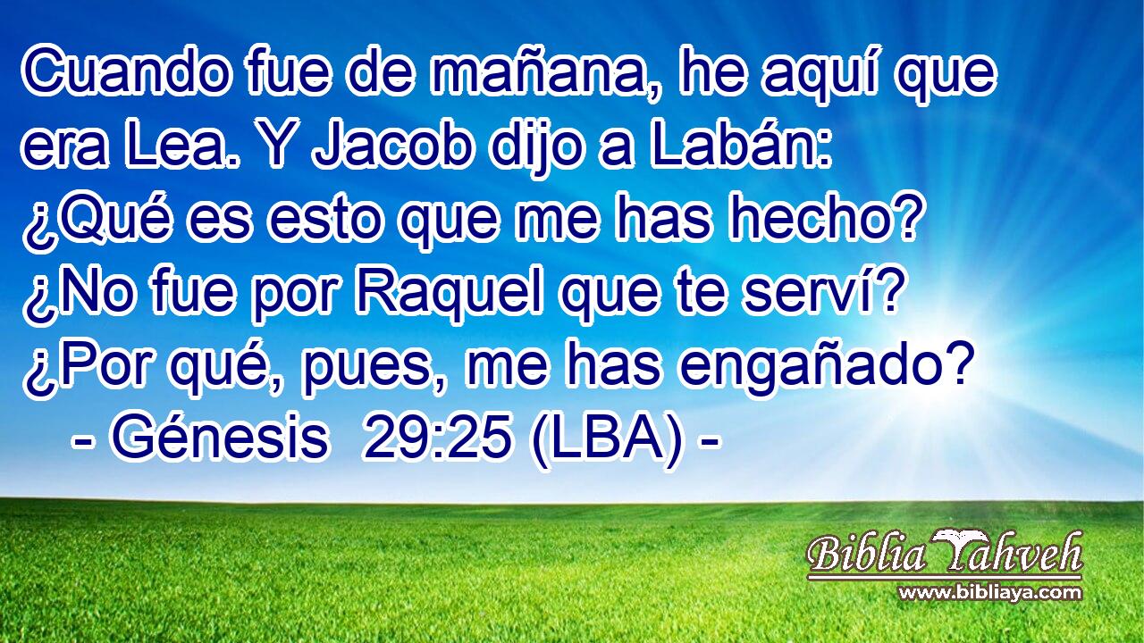 Cuando fue de mañana, he aquí que era Lea. Y Jacob dijo a Labán: ¿Qué es esto que me has hecho? ¿No fue por Raquel que te serví? ¿Por qué, pues, me has engañado?