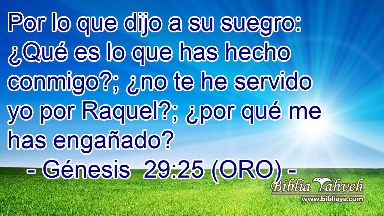  Por lo que dijo a su suegro: ¿Qué es lo que has hecho conmigo?; ¿no te he servido yo por Raquel?; ¿por qué me has engañado? 