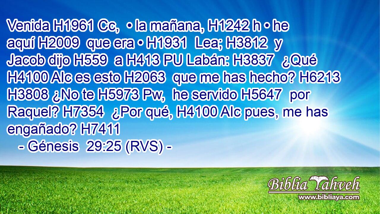 Venida H1961 Cc,  • la mañana, H1242 h • he aquí H2009  que era • H1931  Lea; H3812  y Jacob dijo H559  a H413 PU Labán: H3837  ¿Qué H4100 AIc es esto H2063  que me has hecho? H6213  H3808 ¿No te H5973 Pw,  he servido H5647  por Raquel? H7354  ¿Por qué, H4100 AIc pues, me has engañado? H7411  