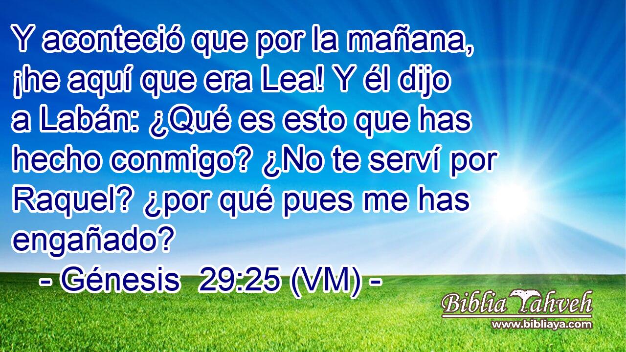  Y aconteció que por la mañana, ¡he aquí que era Lea! Y él dijo a Labán: ¿Qué es esto que has hecho conmigo? ¿No te serví por Raquel? ¿por qué pues me has engañado? 