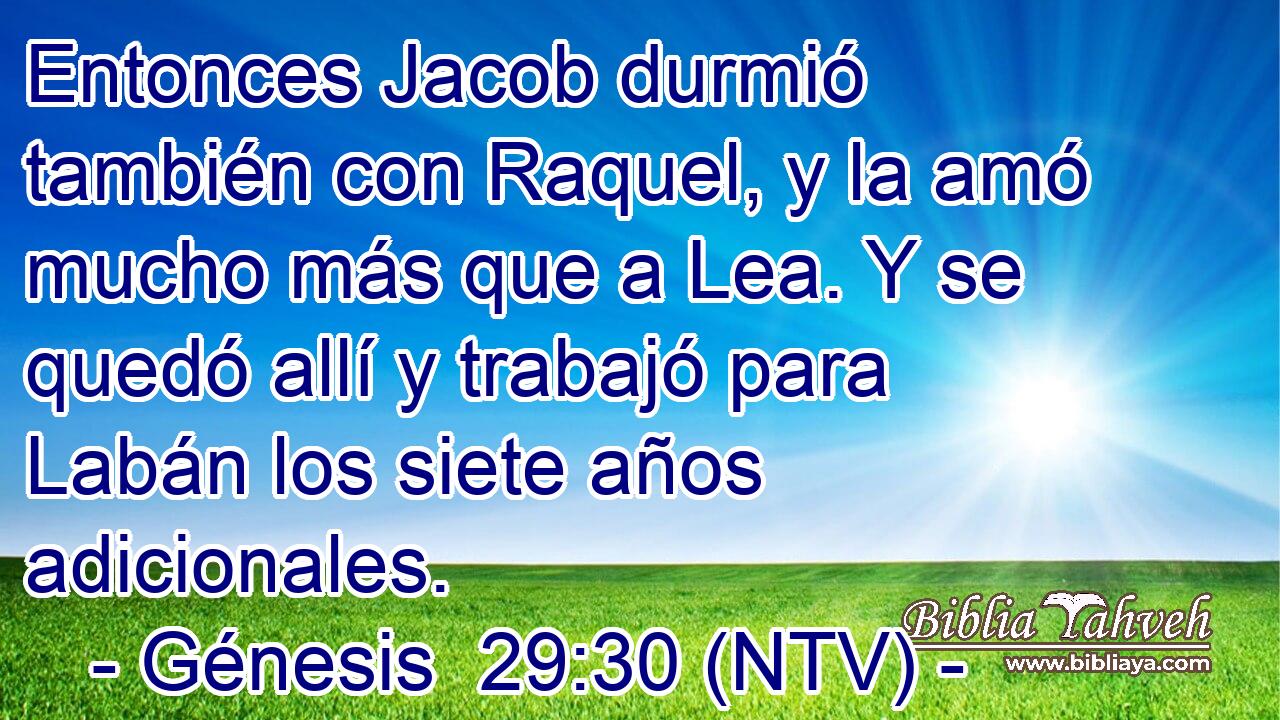 Entonces Jacob durmió también con Raquel, y la amó mucho más que a Lea. Y se quedó allí y trabajó para Labán los siete años adicionales.