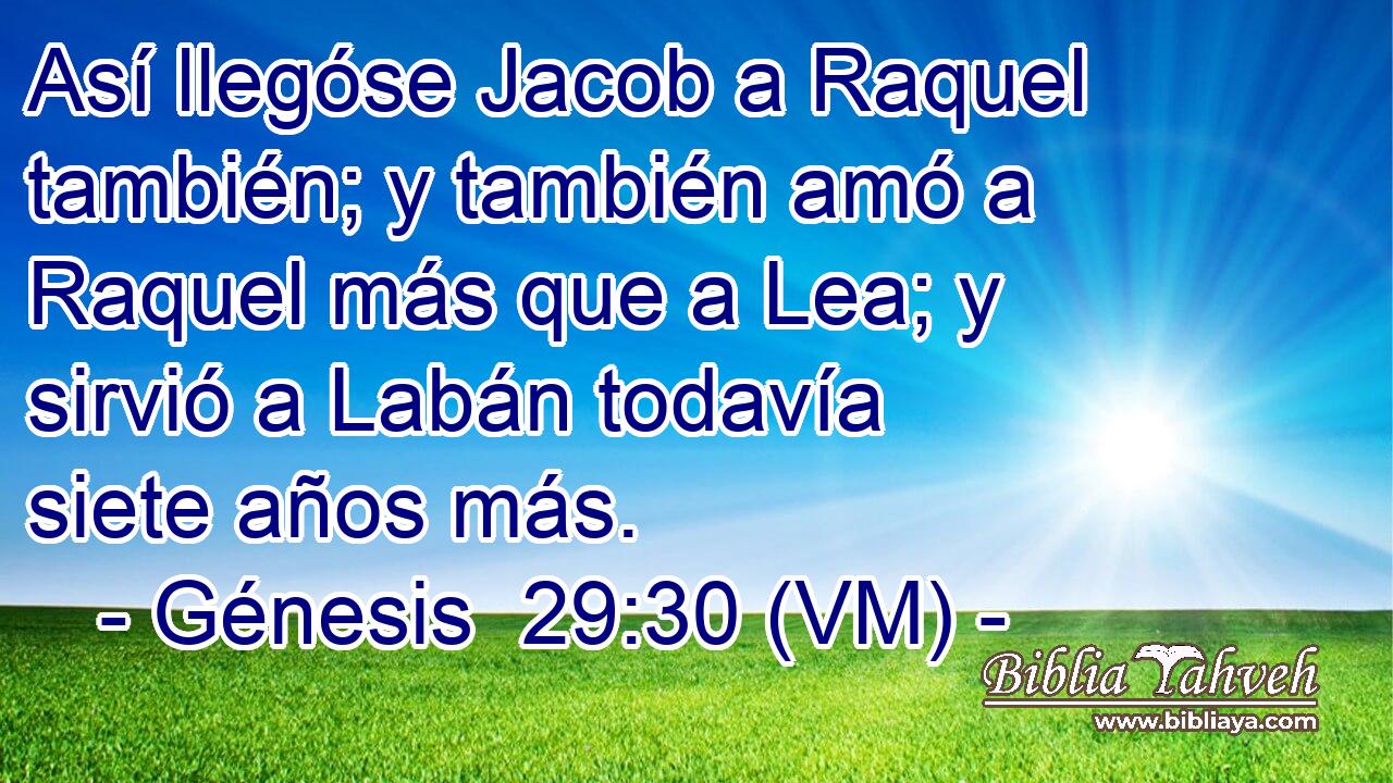  Así llegóse Jacob a Raquel también; y también amó a Raquel más que a Lea; y sirvió a Labán todavía siete años más. 