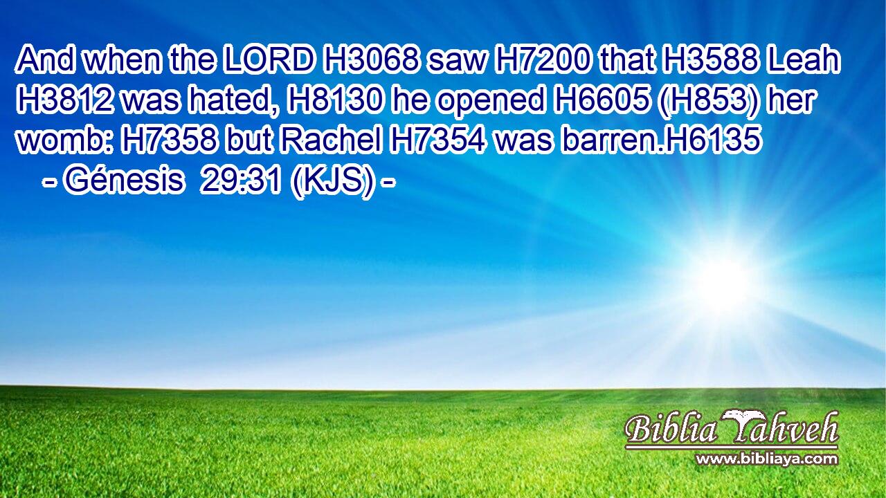 And when the LORD H3068 saw H7200 that H3588 Leah H3812 was hated, H8130 he opened H6605 (H853) her womb: H7358 but Rachel H7354 was barren.H6135