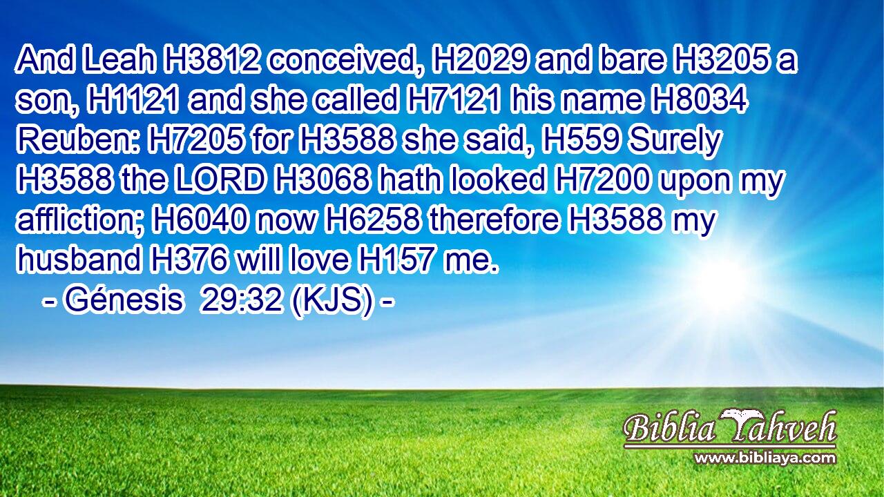 And Leah H3812 conceived, H2029 and bare H3205 a son, H1121 and she called H7121 his name H8034 Reuben: H7205 for H3588 she said, H559 Surely H3588 the LORD H3068 hath looked H7200 upon my affliction; H6040 now H6258 therefore H3588 my husband H376 will love H157 me.
