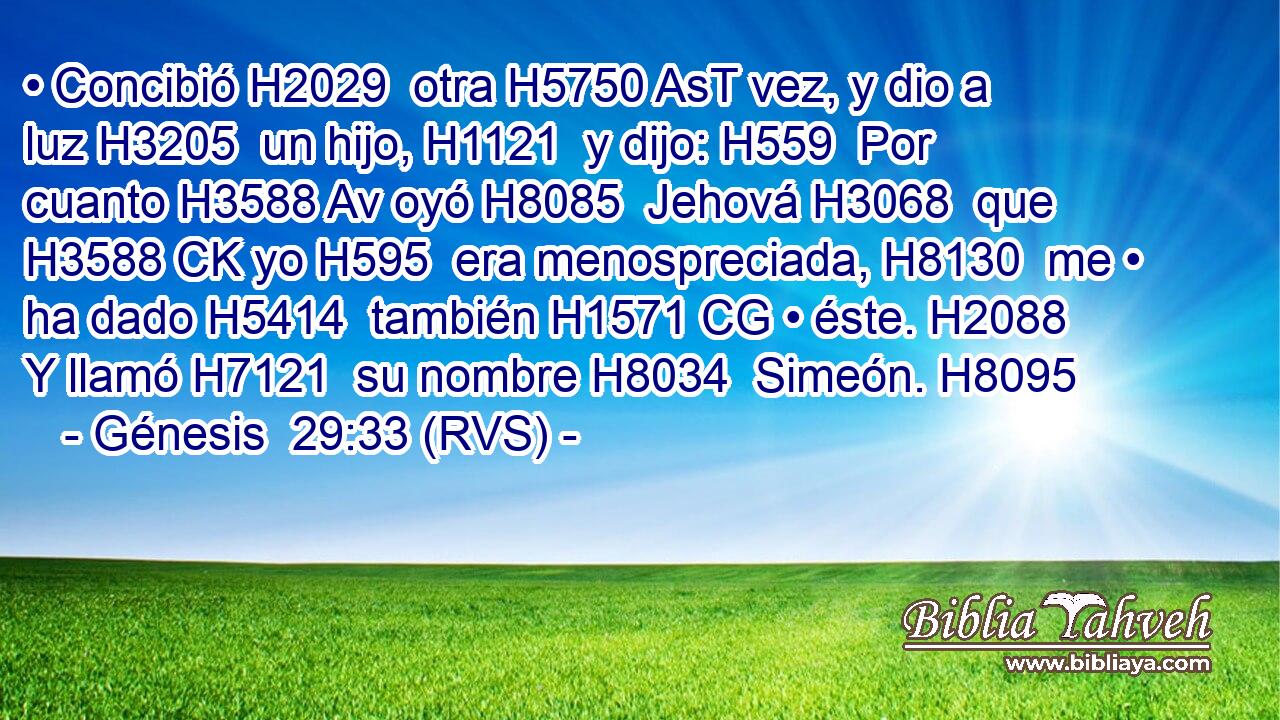 • Concibió H2029  otra H5750 AsT vez, y dio a luz H3205  un hijo, H1121  y dijo: H559  Por cuanto H3588 Av oyó H8085  Jehová H3068  que H3588 CK yo H595  era menospreciada, H8130  me • ha dado H5414  también H1571 CG • éste. H2088  Y llamó H7121  su nombre H8034  Simeón. H8095  