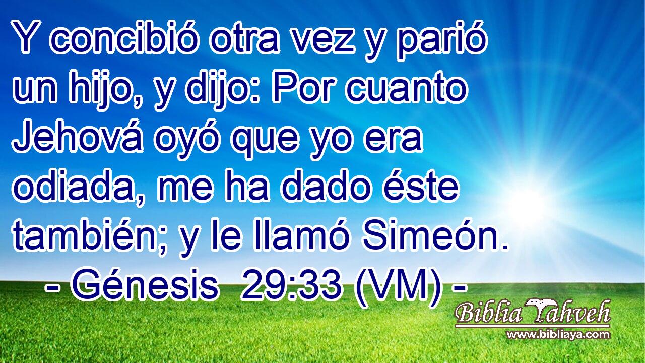  Y concibió otra vez y parió un hijo, y dijo: Por cuanto Jehová oyó que yo era odiada, me ha dado éste también; y le llamó Simeón. 